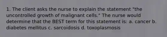 1. The client asks the nurse to explain the statement "the uncontrolled growth of malignant cells." The nurse would determine that the BEST term for this statement is: a. cancer b. diabetes mellitus c. sarcoidosis d. toxoplasmosis