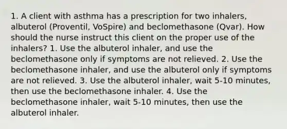 1. A client with asthma has a prescription for two inhalers, albuterol (Proventil, VoSpire) and beclomethasone (Qvar). How should the nurse instruct this client on the proper use of the inhalers? 1. Use the albuterol inhaler, and use the beclomethasone only if symptoms are not relieved. 2. Use the beclomethasone inhaler, and use the albuterol only if symptoms are not relieved. 3. Use the albuterol inhaler, wait 5-10 minutes, then use the beclomethasone inhaler. 4. Use the beclomethasone inhaler, wait 5-10 minutes, then use the albuterol inhaler.