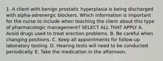 1. A client with benign prostatic hyperplasia is being discharged with alpha-adrenergic blockers. Which information is important for the nurse to include when teaching the client about this type of pharmacologic management? SELECT ALL THAT APPLY A. Avoid drugs used to treat erection problems. B. Be careful when changing positions. C. Keep all appointments for follow-up laboratory testing. D. Hearing tests will need to be conducted periodically. E. Take the medication in the afternoon.