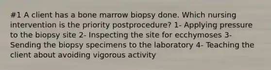 #1 A client has a bone marrow biopsy done. Which nursing intervention is the priority postprocedure? 1- Applying pressure to the biopsy site 2- Inspecting the site for ecchymoses 3- Sending the biopsy specimens to the laboratory 4- Teaching the client about avoiding vigorous activity