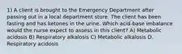 1) A client is brought to the Emergency Department after passing out in a local department store. The client has been fasting and has ketones in the urine. Which acid-base imbalance would the nurse expect to assess in this client? A) Metabolic acidosis B) Respiratory alkalosis C) Metabolic alkalosis D. Respiratory acidosis