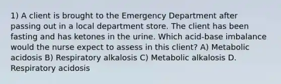 1) A client is brought to the Emergency Department after passing out in a local department store. The client has been fasting and has ketones in the urine. Which acid-base imbalance would the nurse expect to assess in this client? A) Metabolic acidosis B) Respiratory alkalosis C) Metabolic alkalosis D. Respiratory acidosis