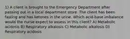 1) A client is brought to the Emergency Department after passing out in a local department store. The client has been fasting and has ketones in the urine. Which acid-base imbalance would the nurse expect to assess in this client? A) Metabolic acidosis B) Respiratory alkalosis C) Metabolic alkalosis D) Respiratory acidosis