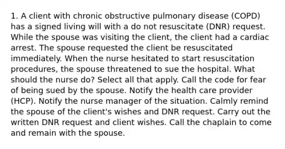 1. A client with chronic obstructive pulmonary disease (COPD) has a signed living will with a do not resuscitate (DNR) request. While the spouse was visiting the client, the client had a cardiac arrest. The spouse requested the client be resuscitated immediately. When the nurse hesitated to start resuscitation procedures, the spouse threatened to sue the hospital. What should the nurse do? Select all that apply. Call the code for fear of being sued by the spouse. Notify the health care provider (HCP). Notify the nurse manager of the situation. Calmly remind the spouse of the client's wishes and DNR request. Carry out the written DNR request and client wishes. Call the chaplain to come and remain with the spouse.