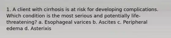 1. A client with cirrhosis is at risk for developing complications. Which condition is the most serious and potentially life-threatening? a. Esophageal varices b. Ascites c. Peripheral edema d. Asterixis