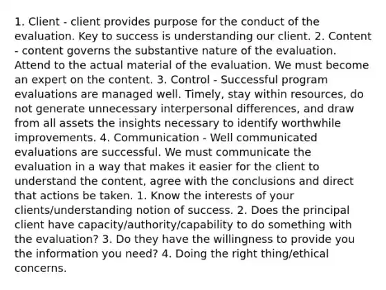 1. Client - client provides purpose for the conduct of the evaluation. Key to success is understanding our client. 2. Content - content governs the substantive nature of the evaluation. Attend to the actual material of the evaluation. We must become an expert on the content. 3. Control - Successful program evaluations are managed well. Timely, stay within resources, do not generate unnecessary interpersonal differences, and draw from all assets the insights necessary to identify worthwhile improvements. 4. Communication - Well communicated evaluations are successful. We must communicate the evaluation in a way that makes it easier for the client to understand the content, agree with the conclusions and direct that actions be taken. 1. Know the interests of your clients/understanding notion of success. 2. Does the principal client have capacity/authority/capability to do something with the evaluation? 3. Do they have the willingness to provide you the information you need? 4. Doing the right thing/ethical concerns.