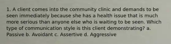 1. A client comes into the community clinic and demands to be seen immediately because she has a health issue that is much more serious than anyone else who is waiting to be seen. Which type of communication style is this client demonstrating? a. Passive b. Avoidant c. Assertive d. Aggressive