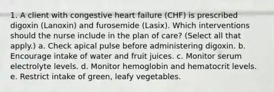 1. A client with congestive heart failure (CHF) is prescribed digoxin (Lanoxin) and furosemide (Lasix). Which interventions should the nurse include in the plan of care? (Select all that apply.) a. Check apical pulse before administering digoxin. b. Encourage intake of water and fruit juices. c. Monitor serum electrolyte levels. d. Monitor hemoglobin and hematocrit levels. e. Restrict intake of green, leafy vegetables.