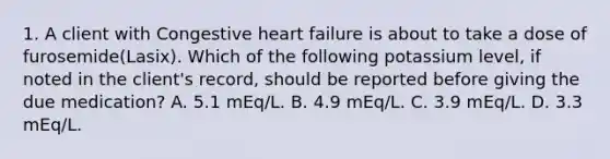 1. A client with Congestive heart failure is about to take a dose of furosemide(Lasix). Which of the following potassium level, if noted in the client's record, should be reported before giving the due medication? A. 5.1 mEq/L. B. 4.9 mEq/L. C. 3.9 mEq/L. D. 3.3 mEq/L.