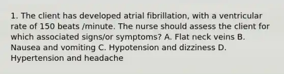 1. The client has developed atrial fibrillation, with a ventricular rate of 150 beats /minute. The nurse should assess the client for which associated signs/or symptoms? A. Flat neck veins B. Nausea and vomiting C. Hypotension and dizziness D. Hypertension and headache