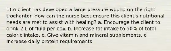 1) A client has developed a large pressure wound on the right trochanter. How can the nurse best ensure this client's nutritional needs are met to assist with healing? a. Encourage the client to drink 2 L of fluid per day. b. Increase fat intake to 50% of total caloric intake. c. Give vitamin and mineral supplements. d Increase daily protein requirements