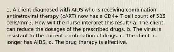 1. A client diagnosed with AIDS who is receiving combination antiretroviral therapy (cART) now has a CD4+ T-cell count of 525 cells/mm3. How will the nurse interpret this result? a. The client can reduce the dosages of the prescribed drugs. b. The virus is resistant to the current combination of drugs. c. The client no longer has AIDS. d. The drug therapy is effective.