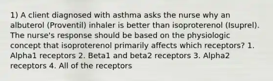 1) A client diagnosed with asthma asks the nurse why an albuterol (Proventil) inhaler is better than isoproterenol (Isuprel). The nurse's response should be based on the physiologic concept that isoproterenol primarily affects which receptors? 1. Alpha1 receptors 2. Beta1 and beta2 receptors 3. Alpha2 receptors 4. All of the receptors