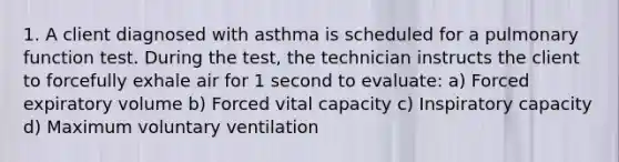 1. A client diagnosed with asthma is scheduled for a pulmonary function test. During the test, the technician instructs the client to forcefully exhale air for 1 second to evaluate: a) Forced expiratory volume b) Forced vital capacity c) Inspiratory capacity d) Maximum voluntary ventilation