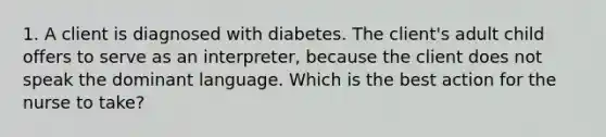 1. A client is diagnosed with diabetes. The client's adult child offers to serve as an interpreter, because the client does not speak the dominant language. Which is the best action for the nurse to take?