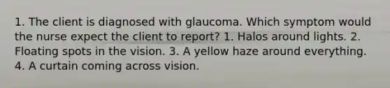 1. The client is diagnosed with glaucoma. Which symptom would the nurse expect the client to report? 1. Halos around lights. 2. Floating spots in the vision. 3. A yellow haze around everything. 4. A curtain coming across vision.