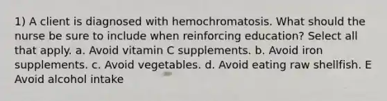 1) A client is diagnosed with hemochromatosis. What should the nurse be sure to include when reinforcing education? Select all that apply. a. Avoid vitamin C supplements. b. Avoid iron supplements. c. Avoid vegetables. d. Avoid eating raw shellfish. E Avoid alcohol intake