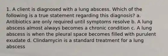 1. A client is diagnosed with a lung abscess. Which of the following is a true statement regarding this diagnosis? a. Antibiotics are only required until symptoms resolve b. A lung abscess almost always becomes a chronic condition c. A lung abscess is when the pleural space becomes filled with purulent exudate d. Clindamycin is a standard treatment for a lung abscess