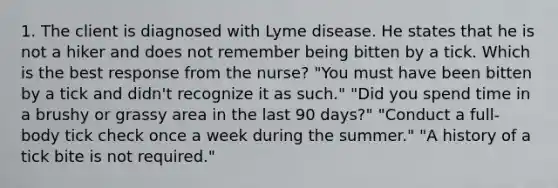 1. The client is diagnosed with Lyme disease. He states that he is not a hiker and does not remember being bitten by a tick. Which is the best response from the nurse? "You must have been bitten by a tick and didn't recognize it as such." "Did you spend time in a brushy or grassy area in the last 90 days?" "Conduct a full-body tick check once a week during the summer." "A history of a tick bite is not required."