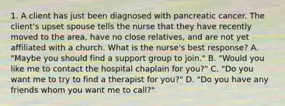 1. A client has just been diagnosed with pancreatic cancer. The client's upset spouse tells the nurse that they have recently moved to the area, have no close relatives, and are not yet affiliated with a church. What is the nurse's best response? A. "Maybe you should find a support group to join." B. "Would you like me to contact the hospital chaplain for you?" C. "Do you want me to try to find a therapist for you?" D. "Do you have any friends whom you want me to call?"