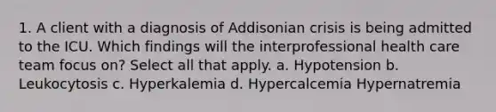 1. A client with a diagnosis of Addisonian crisis is being admitted to the ICU. Which findings will the interprofessional health care team focus on? Select all that apply. a. Hypotension b. Leukocytosis c. Hyperkalemia d. Hypercalcemia Hypernatremia