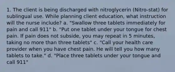 1. The client is being discharged with nitroglycerin (Nitro-stat) for sublingual use. While planning client education, what instruction will the nurse include? a. "Swallow three tablets immediately for pain and call 911" b. "Put one tablet under your tongue for chest pain. If pain does not subside, you may repeat in 5 minutes, taking no more than three tablets" c. "Call your health care provider when you have chest pain. He will tell you how many tablets to take." d. "Place three tablets under your tongue and call 911"