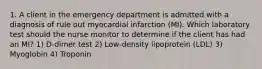 1. A client in the emergency department is admitted with a diagnosis of rule out myocardial infarction (MI). Which laboratory test should the nurse monitor to determine if the client has had an MI? 1) D-dimer test 2) Low-density lipoprotein (LDL) 3) Myoglobin 4) Troponin