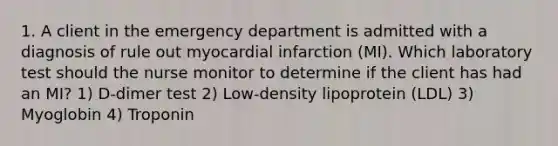 1. A client in the emergency department is admitted with a diagnosis of rule out myocardial infarction (MI). Which laboratory test should the nurse monitor to determine if the client has had an MI? 1) D-dimer test 2) Low-density lipoprotein (LDL) 3) Myoglobin 4) Troponin