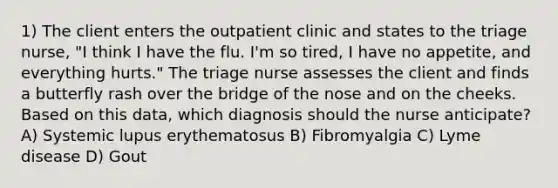 1) The client enters the outpatient clinic and states to the triage nurse, "I think I have the flu. I'm so tired, I have no appetite, and everything hurts." The triage nurse assesses the client and finds a butterfly rash over the bridge of the nose and on the cheeks. Based on this data, which diagnosis should the nurse anticipate? A) Systemic lupus erythematosus B) Fibromyalgia C) Lyme disease D) Gout