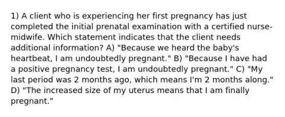 1) A client who is experiencing her first pregnancy has just completed the initial prenatal examination with a certified nurse-midwife. Which statement indicates that the client needs additional information? A) "Because we heard the baby's heartbeat, I am undoubtedly pregnant." B) "Because I have had a positive pregnancy test, I am undoubtedly pregnant." C) "My last period was 2 months ago, which means I'm 2 months along." D) "The increased size of my uterus means that I am finally pregnant."