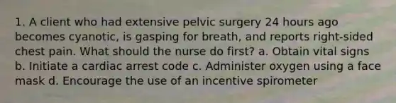 1. A client who had extensive pelvic surgery 24 hours ago becomes cyanotic, is gasping for breath, and reports right-sided chest pain. What should the nurse do first? a. Obtain vital signs b. Initiate a cardiac arrest code c. Administer oxygen using a face mask d. Encourage the use of an incentive spirometer