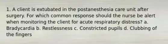 1. A client is extubated in the postanesthesia care unit after surgery. For which common response should the nurse be alert when monitoring the client for acute respiratory distress? a. Bradycardia b. Restlessness c. Constricted pupils d. Clubbing of the fingers