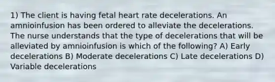 1) The client is having fetal heart rate decelerations. An amnioinfusion has been ordered to alleviate the decelerations. The nurse understands that the type of decelerations that will be alleviated by amnioinfusion is which of the following? A) Early decelerations B) Moderate decelerations C) Late decelerations D) Variable decelerations