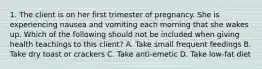 1. The client is on her first trimester of pregnancy. She is experiencing nausea and vomiting each morning that she wakes up. Which of the following should not be included when giving health teachings to this client? A. Take small frequent feedings B. Take dry toast or crackers C. Take anti-emetic D. Take low-fat diet