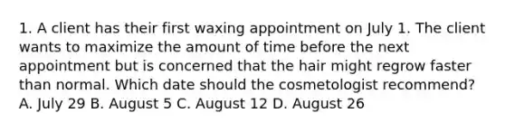 1. A client has their first waxing appointment on July 1. The client wants to maximize the amount of time before the next appointment but is concerned that the hair might regrow faster than normal. Which date should the cosmetologist recommend? A. July 29 B. August 5 C. August 12 D. August 26