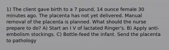 1) The client gave birth to a 7 pound, 14 ounce female 30 minutes ago. The placenta has not yet delivered. Manual removal of the placenta is planned. What should the nurse prepare to do? A) Start an I V of lactated Ringer's. B) Apply anti-embolism stockings. C) Bottle-feed the infant. Send the placenta to pathology