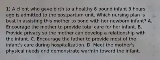 1) A client who gave birth to a healthy 8 pound infant 3 hours ago is admitted to the postpartum unit. Which nursing plan is best in assisting this mother to bond with her newborn infant? A. Encourage the mother to provide total care for her infant. B. Provide privacy so the mother can develop a relationship with the infant. C. Encourage the father to provide most of the infant's care during hospitalization. D. Meet the mother's physical needs and demonstrate warmth toward the infant.