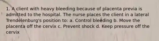 1. A client with heavy bleeding because of placenta previa is admitted to the hospital. The nurse places the client in a lateral Trendelenburg's position to: a. Control bleeding b. Move the placenta off the cervix c. Prevent shock d. Keep pressure off the cervix