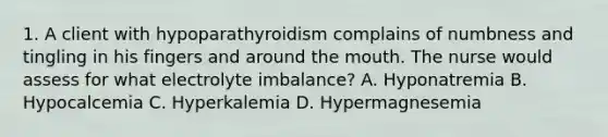 1. A client with hypoparathyroidism complains of numbness and tingling in his fingers and around the mouth. The nurse would assess for what electrolyte imbalance? A. Hyponatremia B. Hypocalcemia C. Hyperkalemia D. Hypermagnesemia