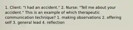 1. Client: "I had an accident." 2. Nurse: "Tell me about your accident." This is an example of which therapeutic communication technique? 1. making observations 2. offering self 3. general lead 4. reflection