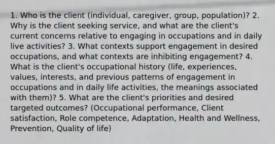 1. Who is the client (individual, caregiver, group, population)? 2. Why is the client seeking service, and what are the client's current concerns relative to engaging in occupations and in daily live activities? 3. What contexts support engagement in desired occupations, and what contexts are inhibiting engagement? 4. What is the client's occupational history (life, experiences, values, interests, and previous patterns of engagement in occupations and in daily life activities, the meanings associated with them)? 5. What are the client's priorities and desired targeted outcomes? (Occupational performance, Client satisfaction, Role competence, Adaptation, Health and Wellness, Prevention, Quality of life)