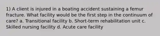 1) A client is injured in a boating accident sustaining a femur fracture. What facility would be the first step in the continuum of care? a. Transitional facility b. Short-term rehabilitation unit c. Skilled nursing facility d. Acute care facility