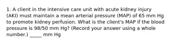 1. A client in the intensive care unit with acute kidney injury (AKI) must maintain a mean arterial pressure (MAP) of 65 mm Hg to promote kidney perfusion. What is the client's MAP if the blood pressure is 98/50 mm Hg? (Record your answer using a whole number.) _____ mm Hg