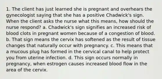 1. The client has just learned she is pregnant and overhears the gynecologist saying that she has a positive Chadwick's sign. When the client asks the nurse what this means, how should the nurse respond? a. Chadwick's sign signifies an increased risk of blood clots in pregnant women because of a congestion of blood. b. That sign means the cervix has softened as the result of tissue changes that naturally occur with pregnancy. c. This means that a mucous plug has formed in the cervical canal to help protect you from uterine infection. d. This sign occurs normally in pregnancy, when estrogen causes increased blood flow in the area of the cervix.