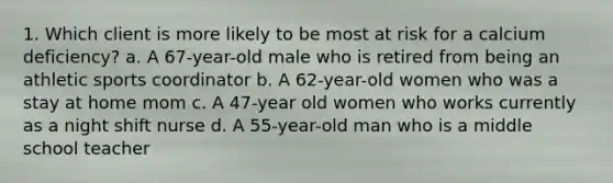 1. Which client is more likely to be most at risk for a calcium deficiency? a. A 67-year-old male who is retired from being an athletic sports coordinator b. A 62-year-old women who was a stay at home mom c. A 47-year old women who works currently as a night shift nurse d. A 55-year-old man who is a middle school teacher