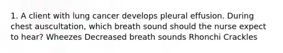 1. A client with lung cancer develops pleural effusion. During chest auscultation, which breath sound should the nurse expect to hear? Wheezes Decreased breath sounds Rhonchi Crackles