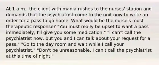 At 1 a.m., the client with mania rushes to the nurses' station and demands that the psychiatrist come to the unit now to write an order for a pass to go home. What would be the nurse's most therapeutic response? "You must really be upset to want a pass immediately; I'll give you some medication." "I can't call the psychiatrist now, but you and I can talk about your request for a pass." "Go to the day room and wait while I call your psychiatrist." "Don't be unreasonable. I can't call the psychiatrist at this time of night."