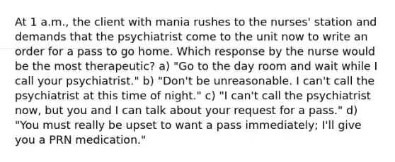 At 1 a.m., the client with mania rushes to the nurses' station and demands that the psychiatrist come to the unit now to write an order for a pass to go home. Which response by the nurse would be the most therapeutic? a) "Go to the day room and wait while I call your psychiatrist." b) "Don't be unreasonable. I can't call the psychiatrist at this time of night." c) "I can't call the psychiatrist now, but you and I can talk about your request for a pass." d) "You must really be upset to want a pass immediately; I'll give you a PRN medication."