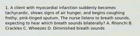 1. A client with myocardial infarction suddenly becomes tachycardic, shows signs of air hunger, and begins coughing frothy, pink-tinged sputum. The nurse listens to breath sounds, expecting to hear which breath sounds bilaterally? A. Rhonchi B. Crackles C. Wheezes D. Diminished breath sounds