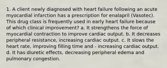 1. A client newly diagnosed with heart failure following an acute myocardial infarction has a prescription for enalapril (Vasotec). This drug class is frequently used in early heart failure because of which clinical improvement? a. It strengthens the force of myocardial contraction to improve cardiac output. b. It decreases peripheral resistance, increasing cardiac output. c. It slows the heart rate, improving filling time and - increasing cardiac output. d. It has diuretic effects, decreasing peripheral edema and pulmonary congestion.